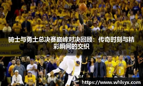 骑士与勇士总决赛巅峰对决回顾：传奇时刻与精彩瞬间的交织