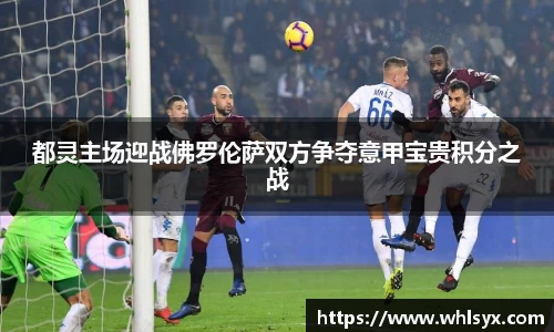 都灵主场迎战佛罗伦萨双方争夺意甲宝贵积分之战